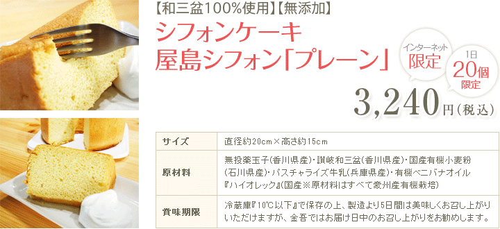 【和三盆100%使用】【無添加】シフォンケーキ 屋島シフォン「プレーン」3,240円（税込）インターネット限定 1日20個限定 サイズ：直径約20cm×高さ約15cm 原材料：無投薬玉子(香川県産)・讃岐和三盆(香川県産)・国産有機小麦粉(石川県産)・パスチャライズ牛乳(兵庫県産)・有機ベニバナオイル『ハイオレック』(国産※原材料はすべて豪州産有機栽培) 賞味期限：冷蔵庫『10℃以下』で保存の上、製造より5日間は美味しくお召し上がりいただけますが、金吾ではお届け日中のお召し上がりをお勧めします。