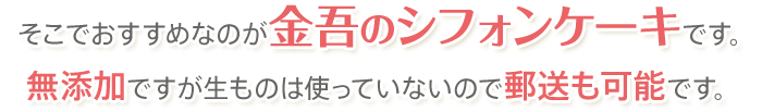 そこでおすすめなのが金吾のシフォンケーキです。無添加ですが生ものは使っていないので郵送も可能です。