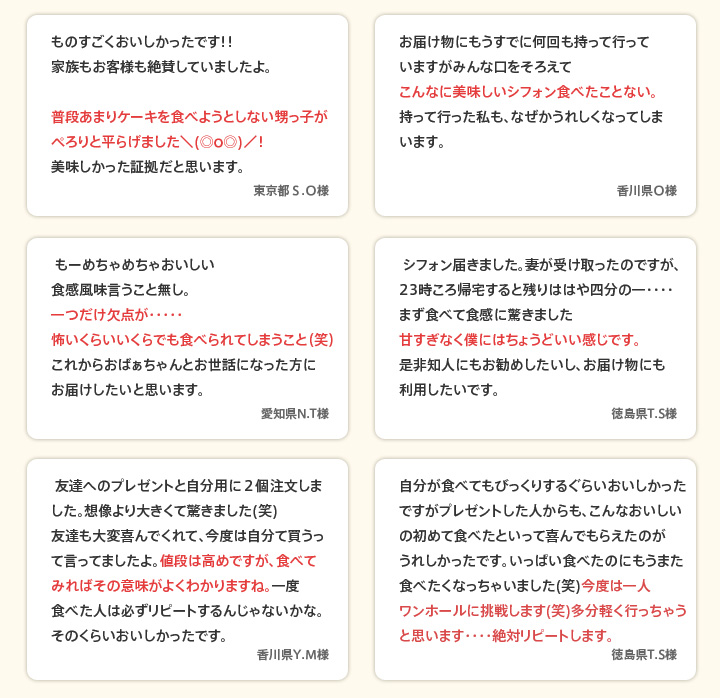 ものすごくおいしかったです！！家族もお客様も絶賛していましたよ。普段あまりケーキを食べようとしない甥っ子がぺろりと平らげました＼(◎o◎)／！美味しかった証拠だと思います。（東京都S.O様）／お届け物にもうすでに何回も持って行っていますがみんな口をそろえてこんなに美味しいシフォン食べたことない。持って行った私も、なぜかうれしくなってしまいます。（香川県O様）／ もーめちゃめちゃおいしい食感風味言うこと無し。一つだけ欠点が・・・・・怖いくらいいくらでも食べられてしまうこと（笑）これからおばぁちゃんとお世話になった方にお届けしたいと思います。（愛知県N.T様）／ シフォン届きました。妻が受け取ったのですが、23時ころ帰宅すると残りははや四分の一・・・・まず食べて食感に驚きました甘すぎなく僕にはちょうどいい感じです。是非知人にもお勧めしたいし、お届け物にも利用したいです。（徳島県T.S様）／ 友達へのプレゼントと自分用に２個注文しました。想像より大きくて驚きました(笑)友達も大変喜んでくれて、今度は自分て買うって言ってましたよ。値段は高めですが、食べてみればその意味がよくわかりますね。一度食べた人は必ずリピートするんじゃないかな。そのくらいおいしかったです。（香川県Y.M様）／自分が食べてもびっくりするぐらいおいしかったですがプレゼントした人からも、こんなおいしいの初めて食べたといって喜んでもらえたのがうれしかったです。いっぱい食べたのにもうまた食べたくなっちゃいました(笑)今度は一人ワンホールに挑戦します(笑)多分軽く行っちゃうと思います・・・・絶対リピートします。（徳島県T.S様）